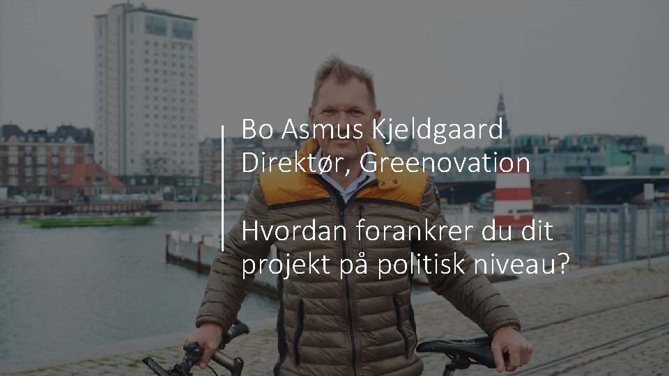 Bo Asmus Kjeldgaard Direktør, Greenovation Hvordan forankrer du dit projekt på politisk niveau? 