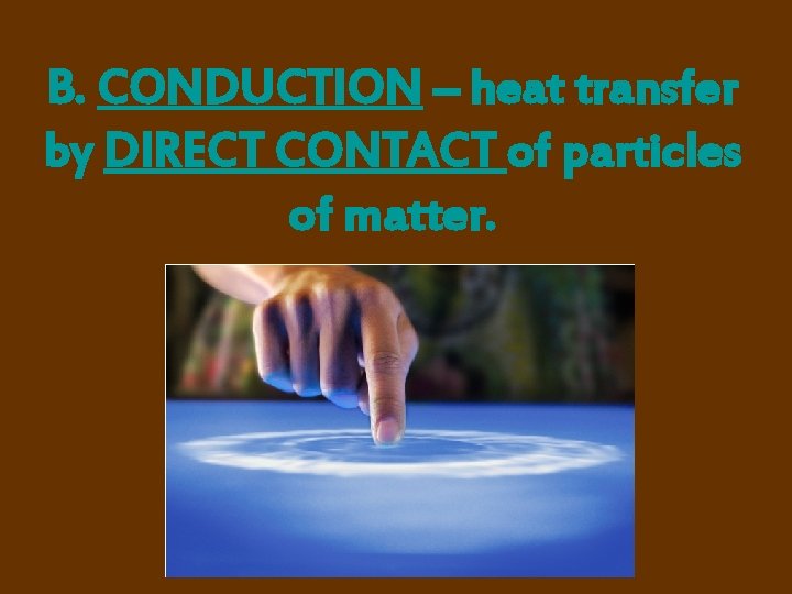 B. CONDUCTION – heat transfer by DIRECT CONTACT of particles of matter. 