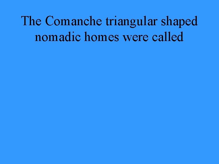 The Comanche triangular shaped nomadic homes were called 