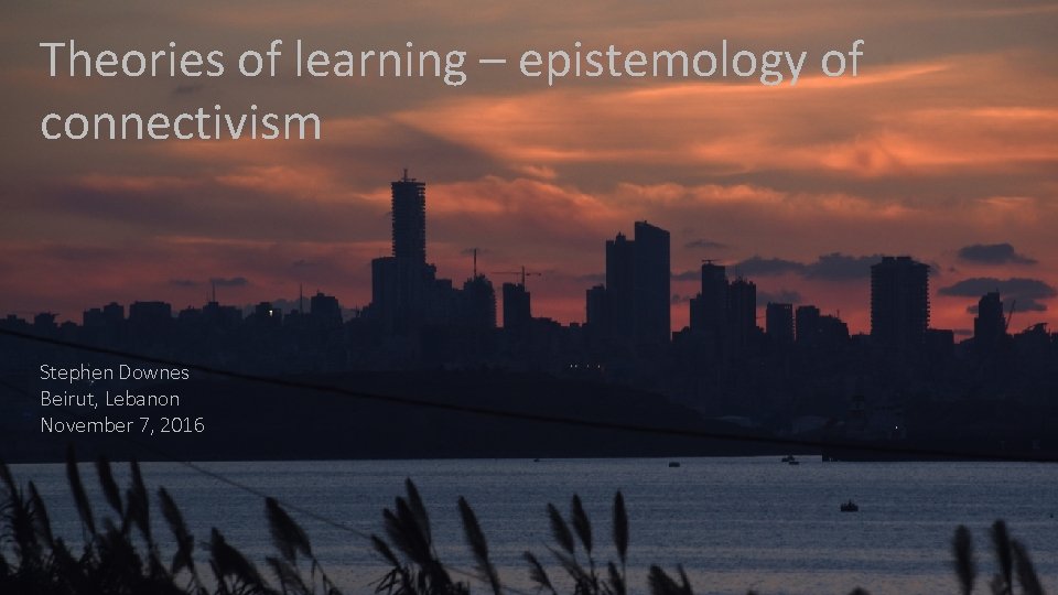 Theories of learning – epistemology of connectivism Stephen Downes Beirut, Lebanon November 7, 2016