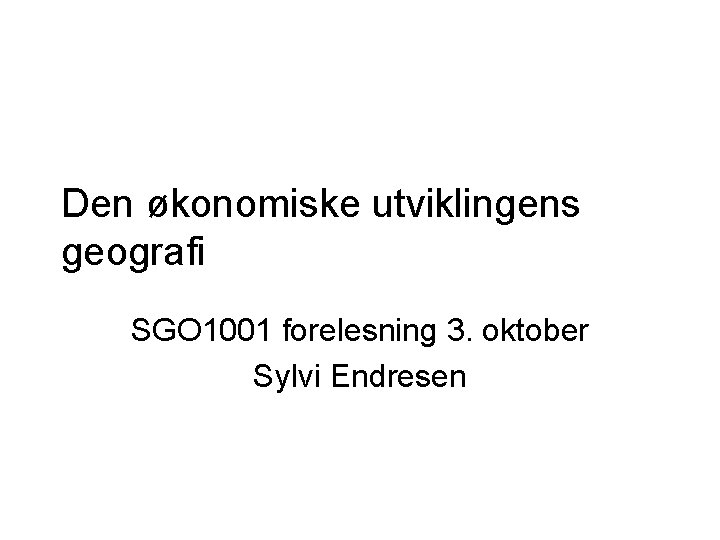 Den økonomiske utviklingens geografi SGO 1001 forelesning 3. oktober Sylvi Endresen 