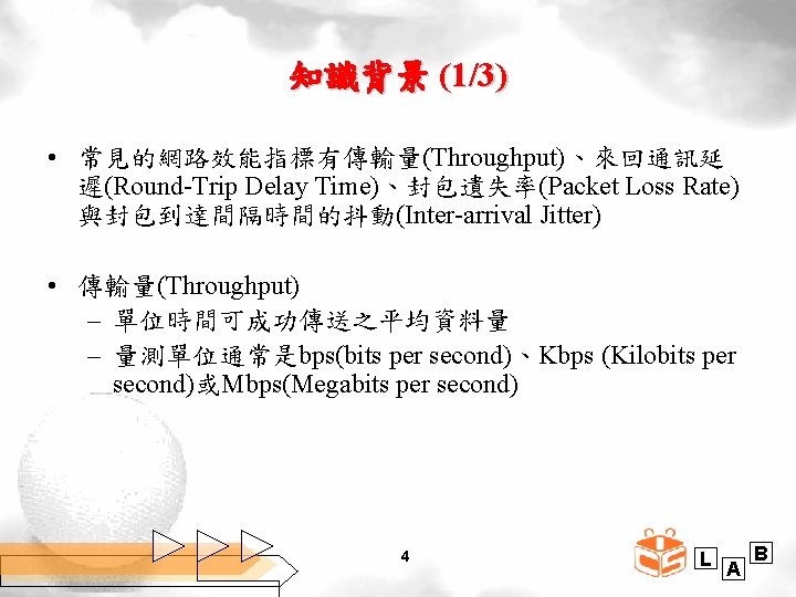 知識背景 (1/3) • 常見的網路效能指標有傳輸量(Throughput)、來回通訊延 遲(Round-Trip Delay Time)、封包遺失率(Packet Loss Rate) 與封包到達間隔時間的抖動(Inter-arrival Jitter) • 傳輸量(Throughput) –