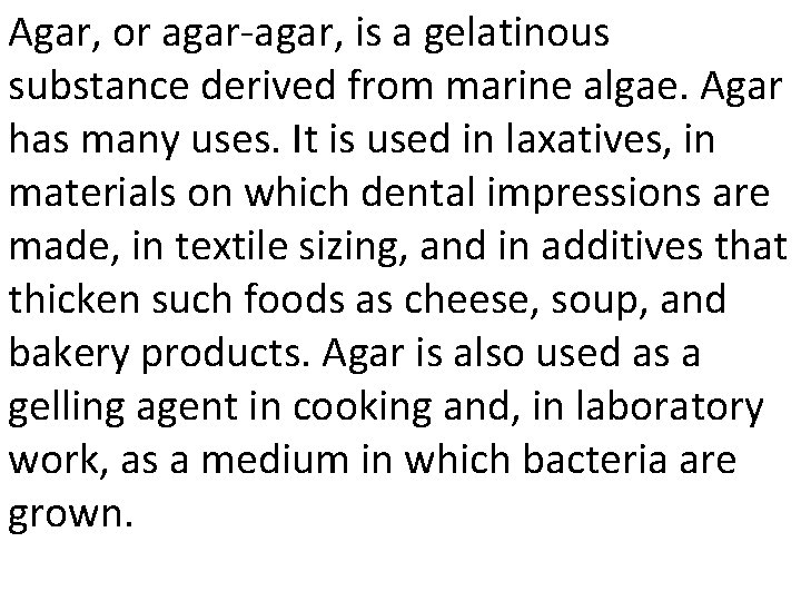 Agar, or agar-agar, is a gelatinous substance derived from marine algae. Agar has many