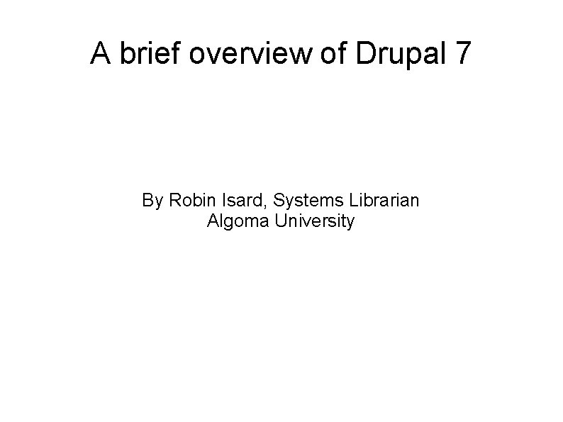 A brief overview of Drupal 7 By Robin Isard, Systems Librarian Algoma University 