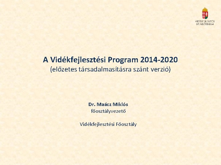 A Vidékfejlesztési Program 2014 -2020 (előzetes társadalmasításra szánt verzió) Dr. Maácz Miklós főosztályvezető Vidékfejlesztési