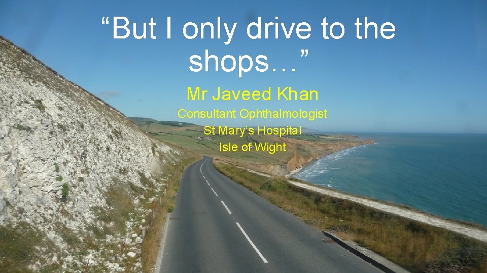 “But I only drive to the shops…” Mr Javeed Khan Consultant Ophthalmologist St Mary’s