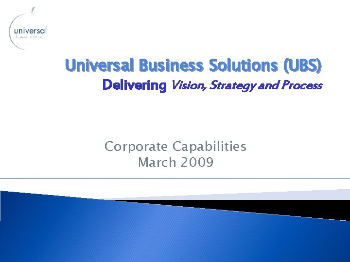 Universal Business Solutions (UBS) Delivering Vision, Strategy and Process Corporate Capabilities March 2009 