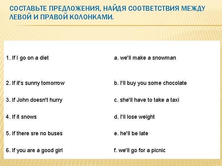 СОСТАВЬТЕ ПРЕДЛОЖЕНИЯ, НАЙДЯ СООТВЕТСТВИЯ МЕЖДУ ЛЕВОЙ И ПРАВОЙ КОЛОНКАМИ. 1. If I go on СОСТАВЬТЕ ПРЕДЛОЖЕНИЯ, НАЙДЯ СООТВЕТСТВИЯ МЕЖДУ ЛЕВОЙ И ПРАВОЙ КОЛОНКАМИ. 1. If I go on