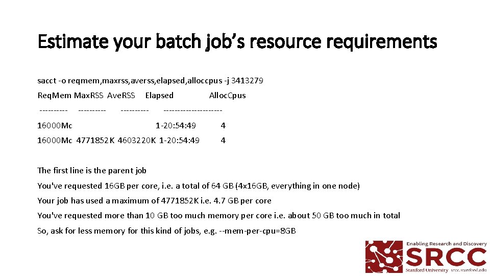 Estimate your batch job’s resource requirements sacct -o reqmem, maxrss, averss, elapsed, alloccpus -j Estimate your batch job’s resource requirements sacct -o reqmem, maxrss, averss, elapsed, alloccpus -j