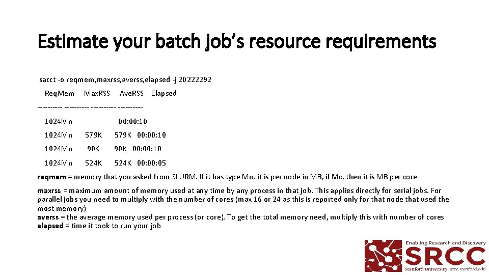 Estimate your batch job’s resource requirements sacct -o reqmem, maxrss, averss, elapsed -j 20222292 Estimate your batch job’s resource requirements sacct -o reqmem, maxrss, averss, elapsed -j 20222292