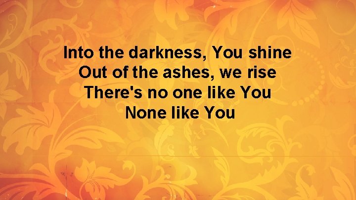 Into the darkness, You shine Out of the ashes, we rise There's no one Into the darkness, You shine Out of the ashes, we rise There's no one