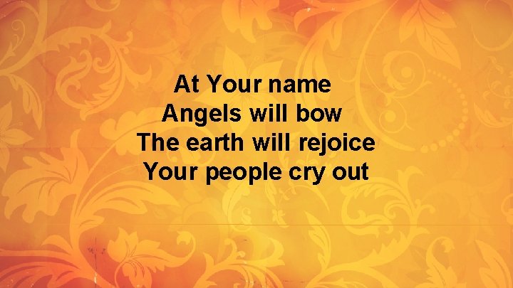At Your name Angels will bow The earth will rejoice Your people cry out At Your name Angels will bow The earth will rejoice Your people cry out