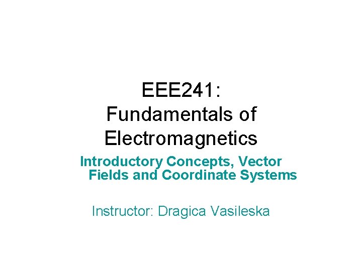EEE 241: Fundamentals of Electromagnetics Introductory Concepts, Vector Fields and Coordinate Systems Instructor: Dragica