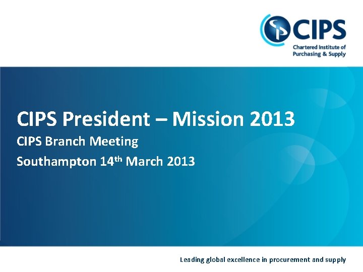 CIPS President – Mission 2013 CIPS Branch Meeting Southampton 14 th March 2013 Leading