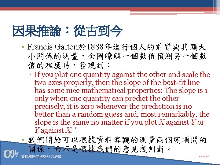 因果推論：從古到今 • Francis Galton於 1888年進行個人的前臂與其頭大 小關係的測量，企圖瞭解一個數值預測另一個數 值的程度時，發現到： ▫ If you plot one quantity against