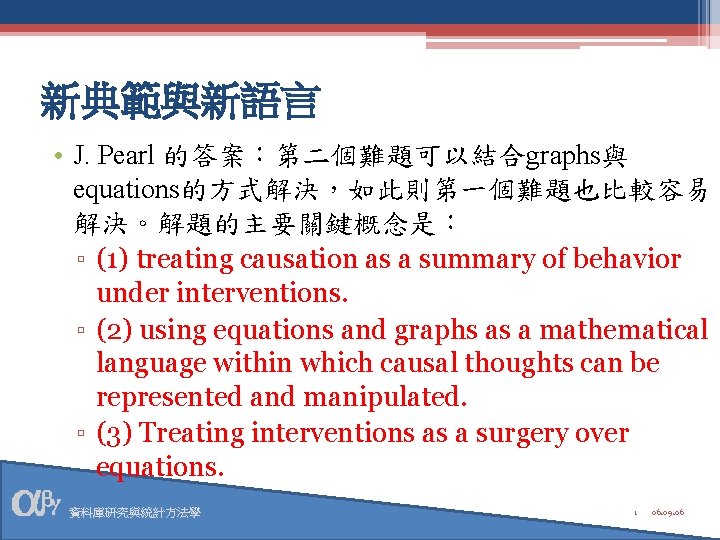 新典範與新語言 • J. Pearl 的答案：第二個難題可以結合graphs與 equations的方式解決，如此則第一個難題也比較容易 解決。解題的主要關鍵概念是： ▫ (1) treating causation as a summary