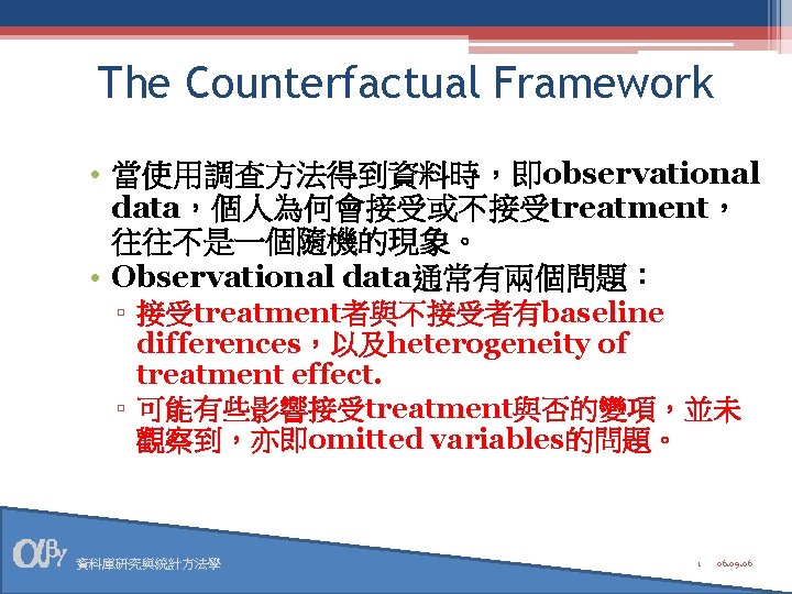 The Counterfactual Framework • 當使用調查方法得到資料時，即observational data，個人為何會接受或不接受treatment， 往往不是一個隨機的現象。 • Observational data通常有兩個問題： ▫ 接受treatment者與不接受者有baseline differences，以及heterogeneity of