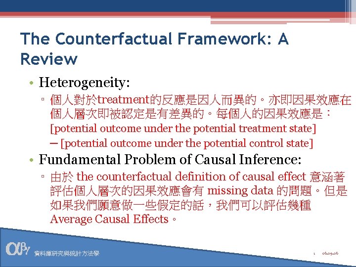 The Counterfactual Framework: A Review • Heterogeneity: ▫ 個人對於treatment的反應是因人而異的。亦即因果效應在 個人層次即被認定是有差異的。每個人的因果效應是： [potential outcome under the