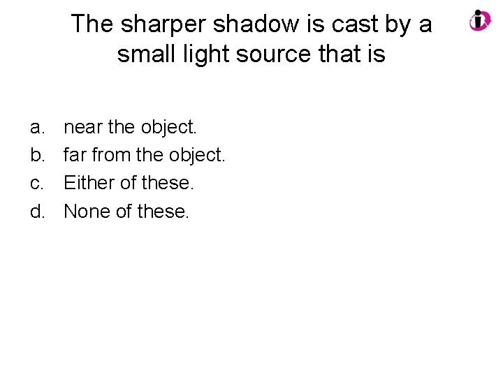 The sharper shadow is cast by a small light source that is a. b.