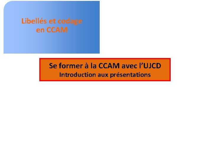 Libellés et codage en CCAM Se former à la CCAM avec l’UJCD Introduction aux