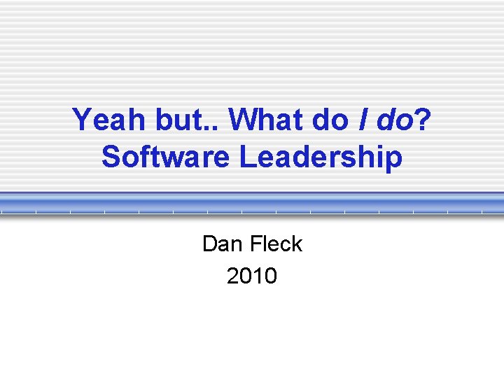 Yeah but. . What do I do? Software Leadership Dan Fleck 2010 