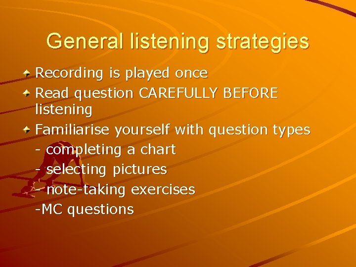 General listening strategies Recording is played once Read question CAREFULLY BEFORE listening Familiarise yourself