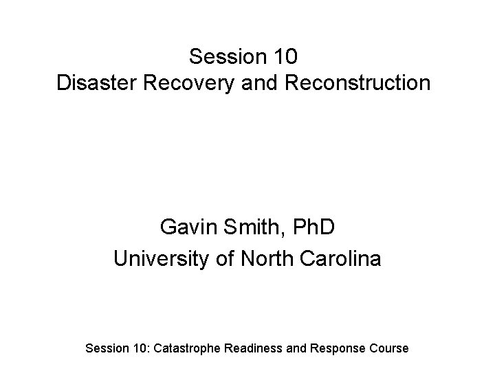 Session 10 Disaster Recovery and Reconstruction Gavin Smith, Ph. D University of North Carolina