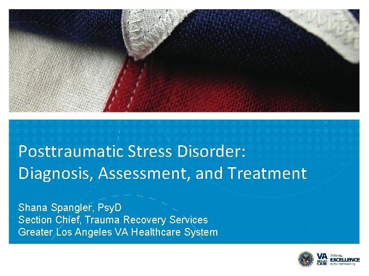 Posttraumatic Stress Disorder: Diagnosis, Assessment, and Treatment Shana Spangler, Psy. D Section Chief, Trauma Posttraumatic Stress Disorder: Diagnosis, Assessment, and Treatment Shana Spangler, Psy. D Section Chief, Trauma