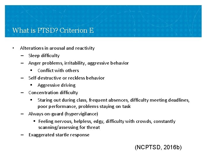 What is PTSD? Criterion E • Alterations in arousal and reactivity – Sleep difficulty What is PTSD? Criterion E • Alterations in arousal and reactivity – Sleep difficulty