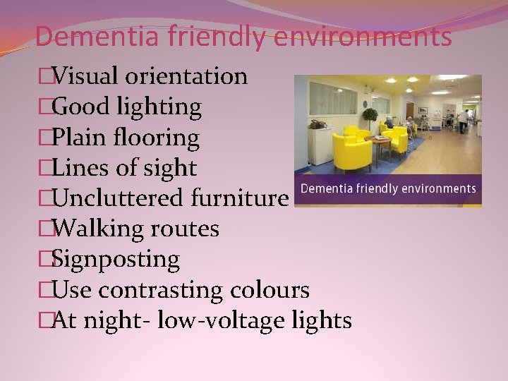 Dementia friendly environments �Visual orientation �Good lighting �Plain flooring �Lines of sight �Uncluttered furniture Dementia friendly environments �Visual orientation �Good lighting �Plain flooring �Lines of sight �Uncluttered furniture