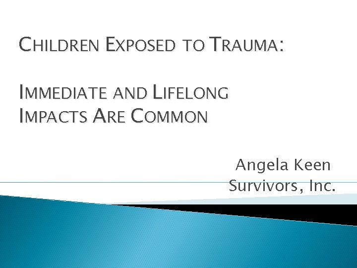 CHILDREN EXPOSED TO TRAUMA: IMMEDIATE AND LIFELONG IMPACTS ARE COMMON Angela Keen Survivors, Inc.