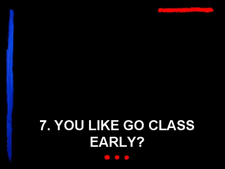 7. YOU LIKE GO CLASS EARLY? 