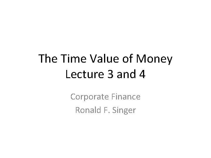 The Time Value of Money Lecture 3 and 4 Corporate Finance Ronald F. Singer