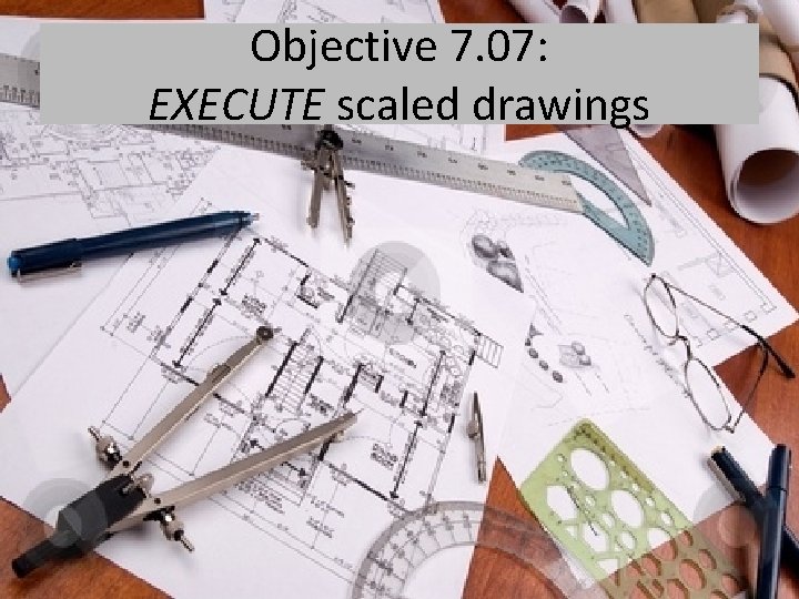 Objective 7. 07: EXECUTE scaled drawings 