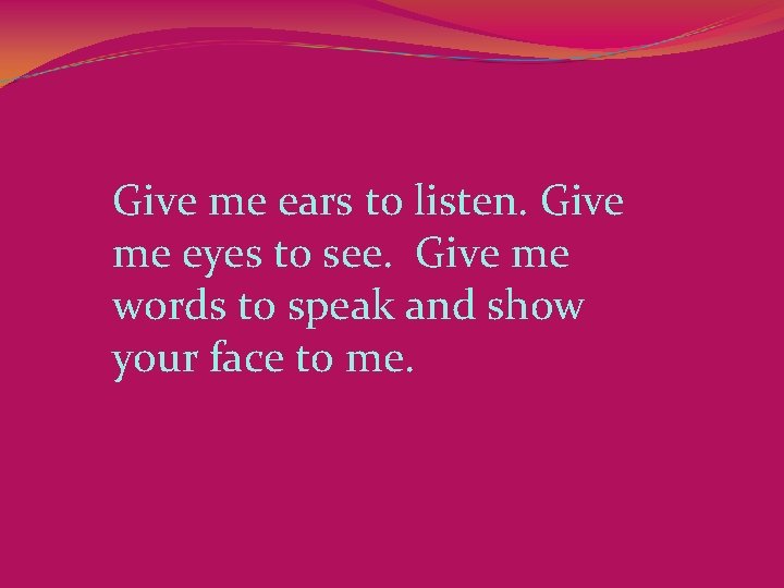 Give me ears to listen. Give me eyes to see.  Give me words to