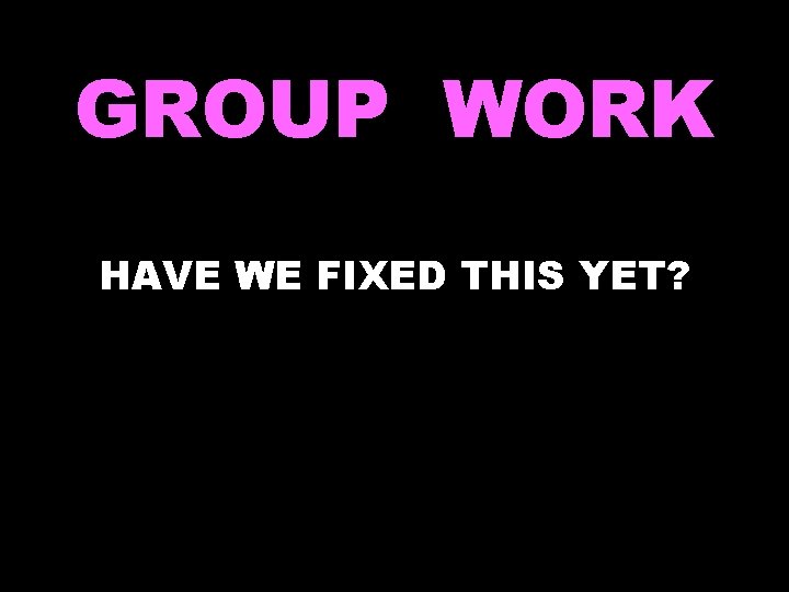 GROUP WORK HAVE WE FIXED THIS YET? 