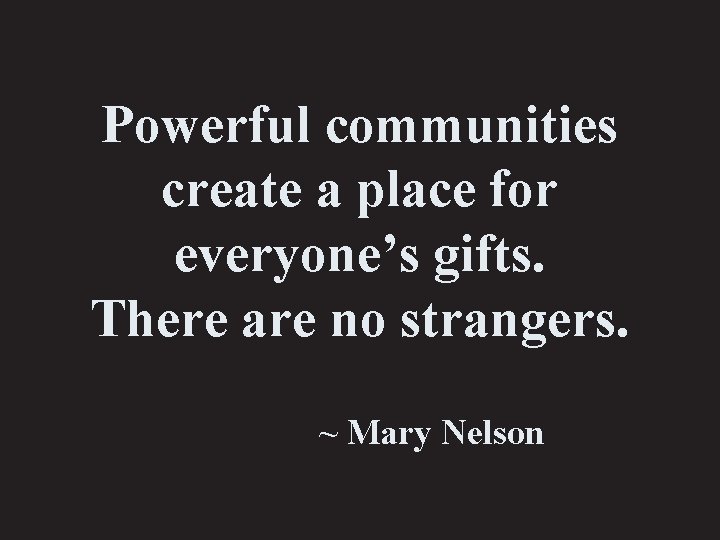 Powerful communities create a place for everyone’s gifts. There are no strangers. ~ Mary
