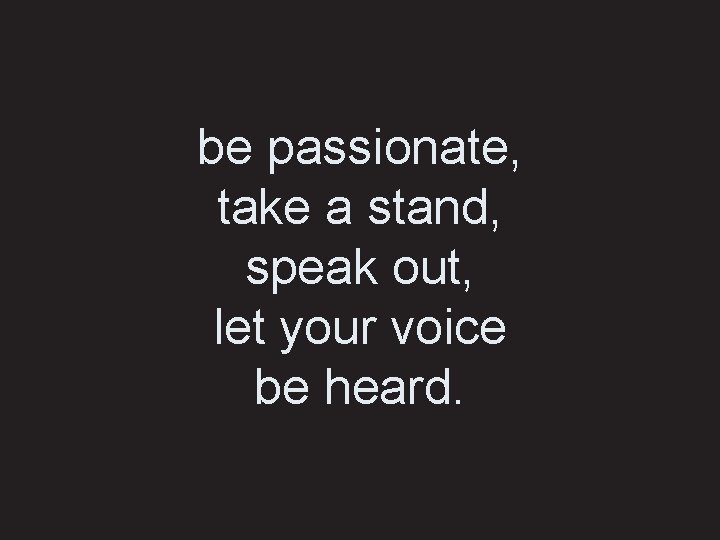 be passionate, take a stand, speak out, let your voice be heard. 