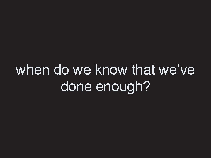 when do we know that we’ve done enough? 