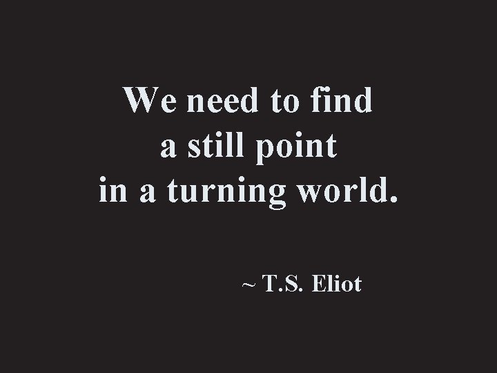 We need to find a still point in a turning world. ~ T. S.