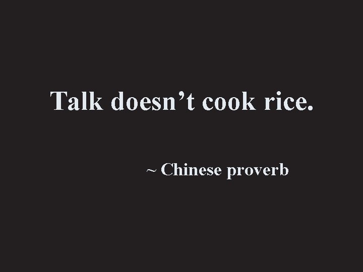 Talk doesn’t cook rice. ~ Chinese proverb 