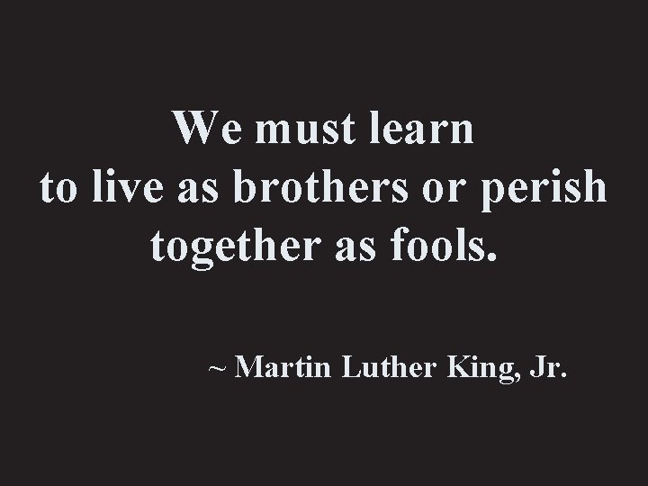 We must learn to live as brothers or perish together as fools. ~ Martin