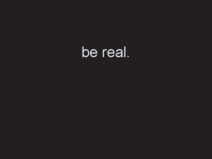 be real. 