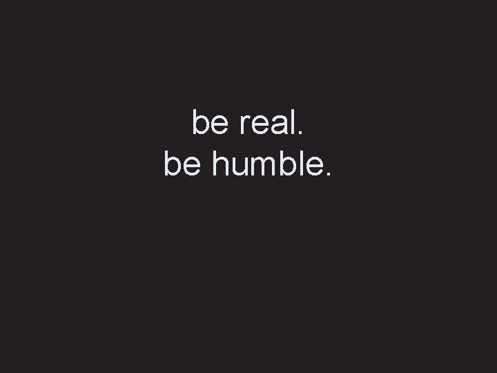 be real. be humble. 