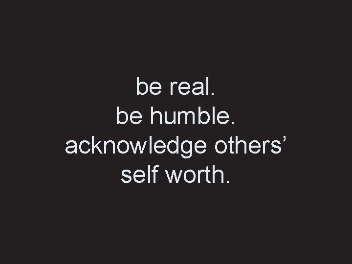 be real. be humble. acknowledge others’ self worth. 