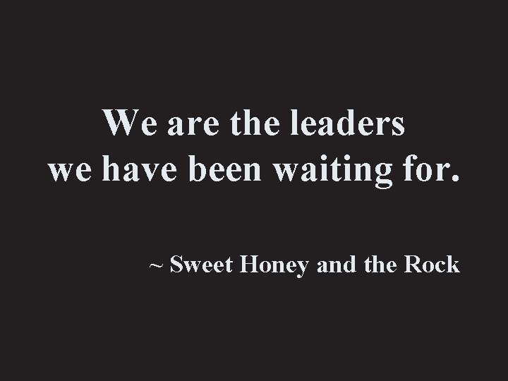 We are the leaders we have been waiting for. ~ Sweet Honey and the