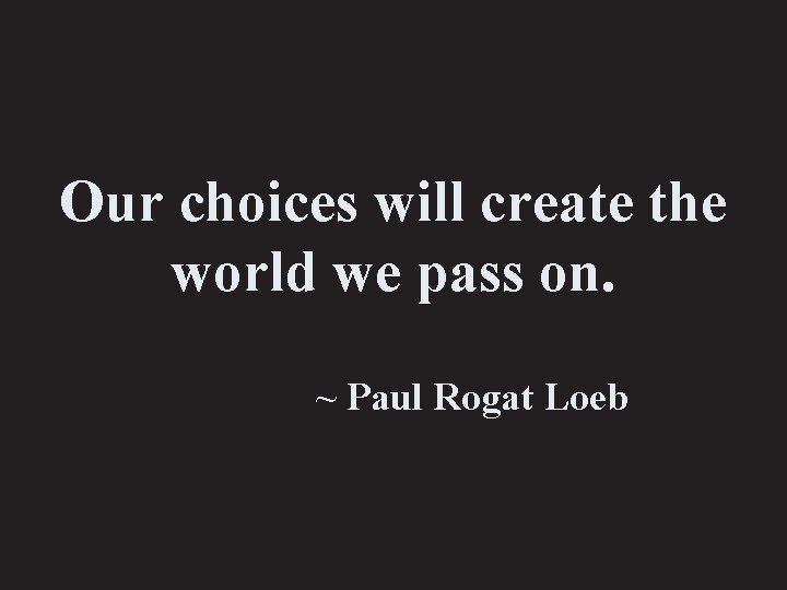Our choices will create the world we pass on. ~ Paul Rogat Loeb 