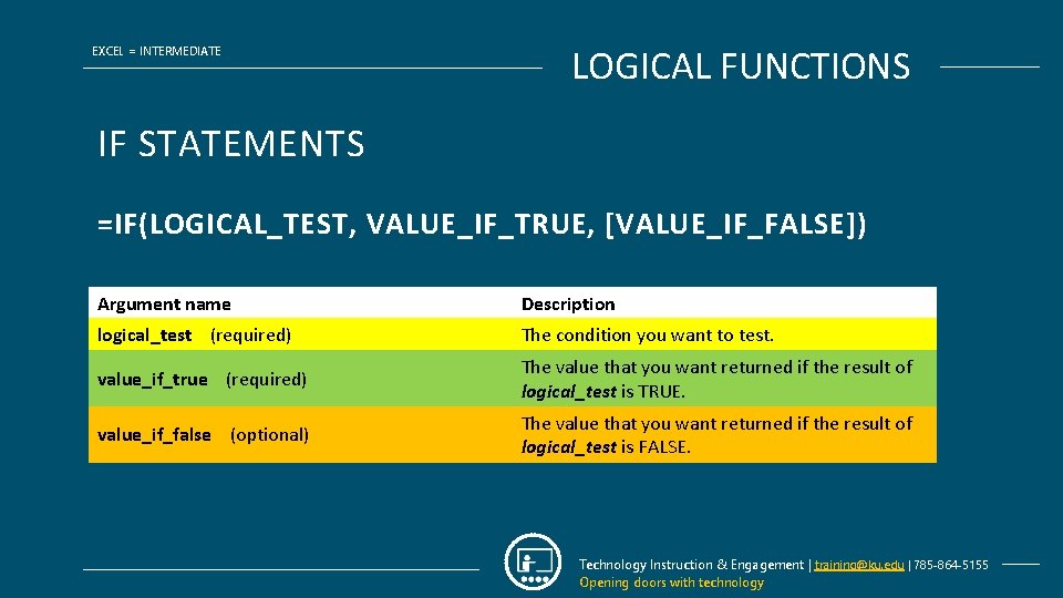 EXCEL = INTERMEDIATE LOGICAL FUNCTIONS IF STATEMENTS =IF(LOGICAL_TEST, VALUE_IF_TRUE, [VALUE_IF_FALSE]) Argument name Description logical_test