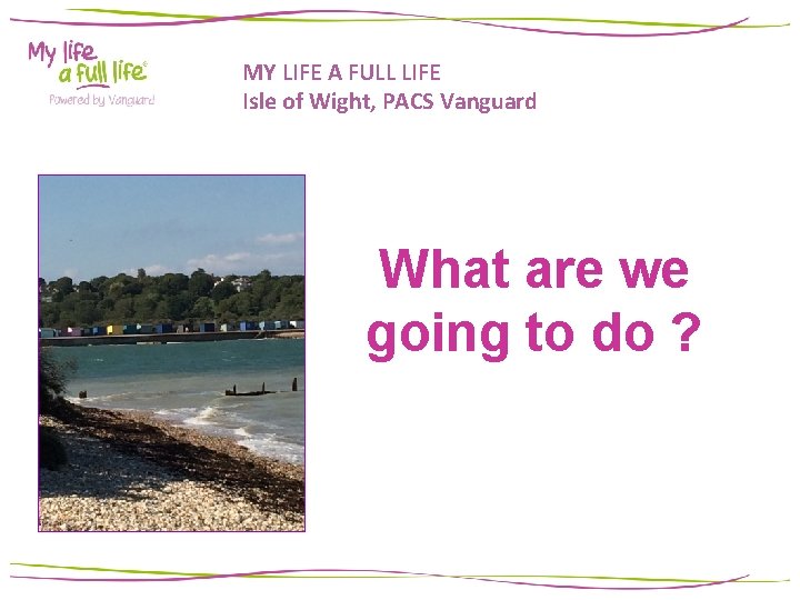 MY LIFE A FULL LIFE Isle of Wight, PACS Vanguard What are we going MY LIFE A FULL LIFE Isle of Wight, PACS Vanguard What are we going