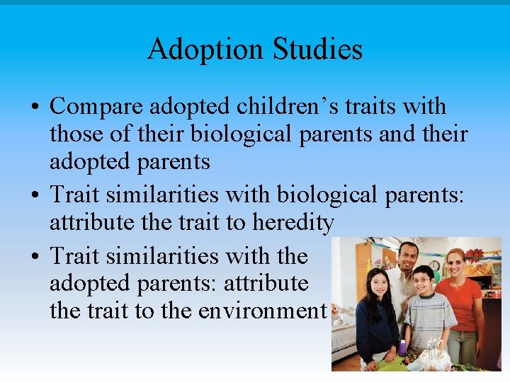 Adoption Studies • Compare adopted children’s traits with those of their biological parents and